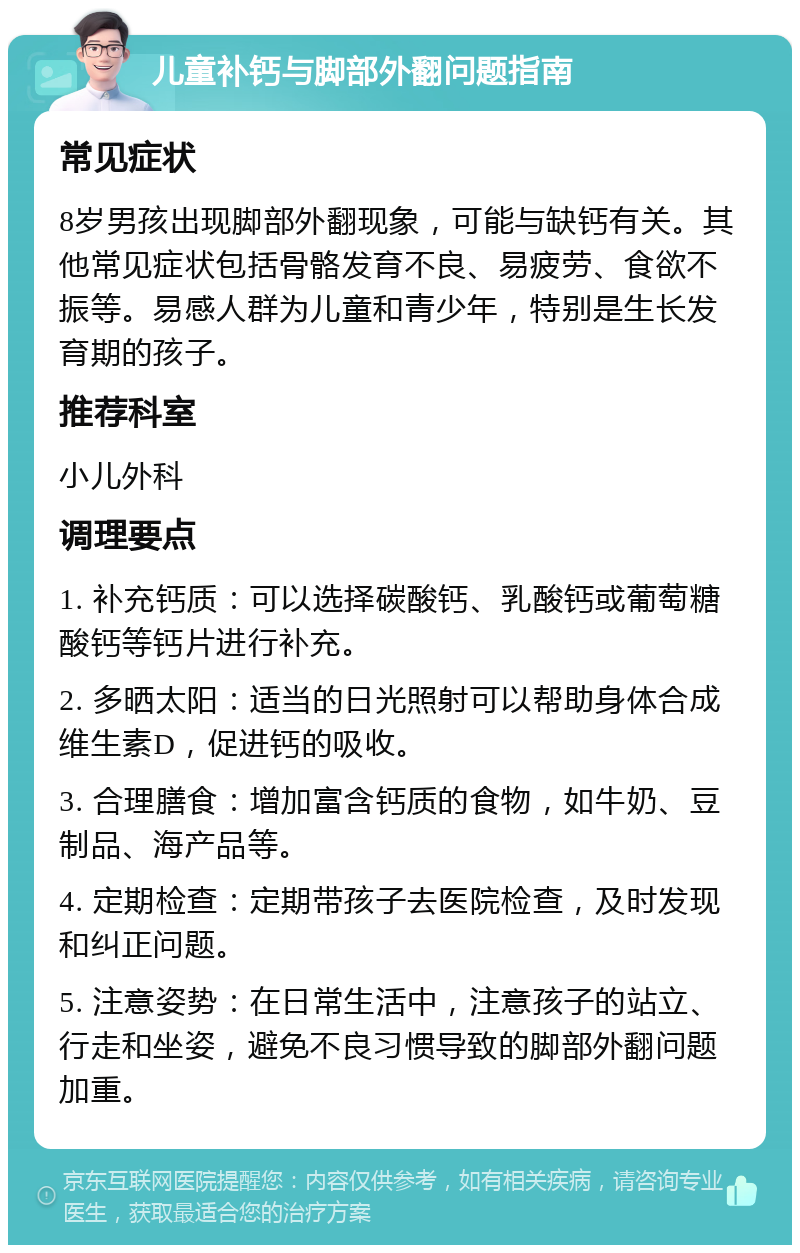 儿童补钙与脚部外翻问题指南 常见症状 8岁男孩出现脚部外翻现象，可能与缺钙有关。其他常见症状包括骨骼发育不良、易疲劳、食欲不振等。易感人群为儿童和青少年，特别是生长发育期的孩子。 推荐科室 小儿外科 调理要点 1. 补充钙质：可以选择碳酸钙、乳酸钙或葡萄糖酸钙等钙片进行补充。 2. 多晒太阳：适当的日光照射可以帮助身体合成维生素D，促进钙的吸收。 3. 合理膳食：增加富含钙质的食物，如牛奶、豆制品、海产品等。 4. 定期检查：定期带孩子去医院检查，及时发现和纠正问题。 5. 注意姿势：在日常生活中，注意孩子的站立、行走和坐姿，避免不良习惯导致的脚部外翻问题加重。