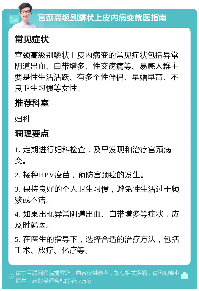 宫颈高级别鳞状上皮内病变就医指南 常见症状 宫颈高级别鳞状上皮内病变的常见症状包括异常阴道出血、白带增多、性交疼痛等。易感人群主要是性生活活跃、有多个性伴侣、早婚早育、不良卫生习惯等女性。 推荐科室 妇科 调理要点 1. 定期进行妇科检查，及早发现和治疗宫颈病变。 2. 接种HPV疫苗，预防宫颈癌的发生。 3. 保持良好的个人卫生习惯，避免性生活过于频繁或不洁。 4. 如果出现异常阴道出血、白带增多等症状，应及时就医。 5. 在医生的指导下，选择合适的治疗方法，包括手术、放疗、化疗等。