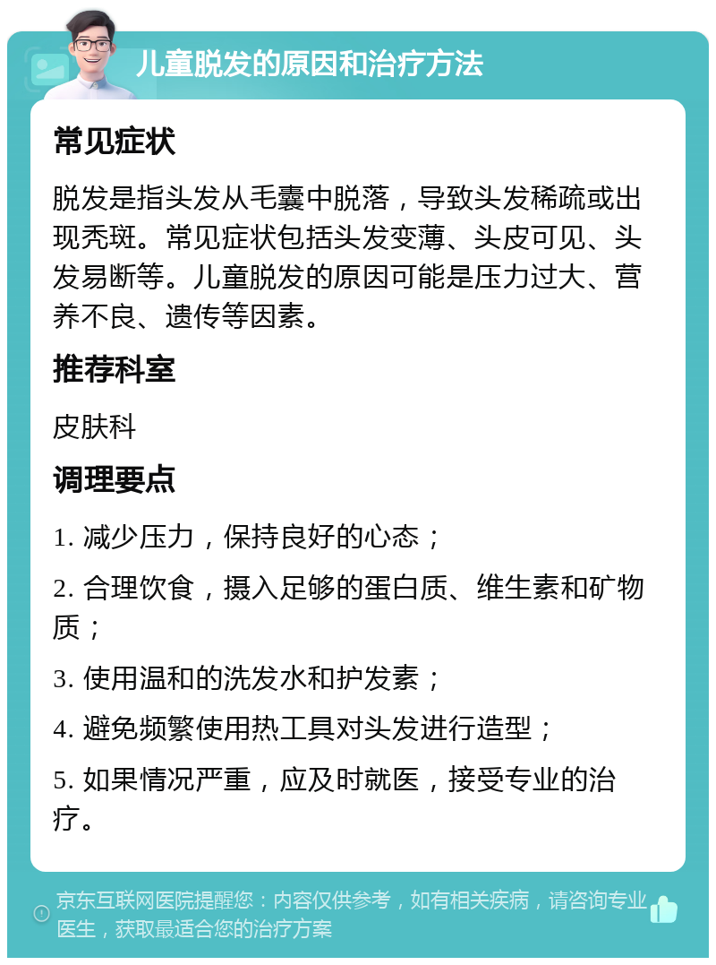 儿童脱发的原因和治疗方法 常见症状 脱发是指头发从毛囊中脱落，导致头发稀疏或出现秃斑。常见症状包括头发变薄、头皮可见、头发易断等。儿童脱发的原因可能是压力过大、营养不良、遗传等因素。 推荐科室 皮肤科 调理要点 1. 减少压力，保持良好的心态； 2. 合理饮食，摄入足够的蛋白质、维生素和矿物质； 3. 使用温和的洗发水和护发素； 4. 避免频繁使用热工具对头发进行造型； 5. 如果情况严重，应及时就医，接受专业的治疗。