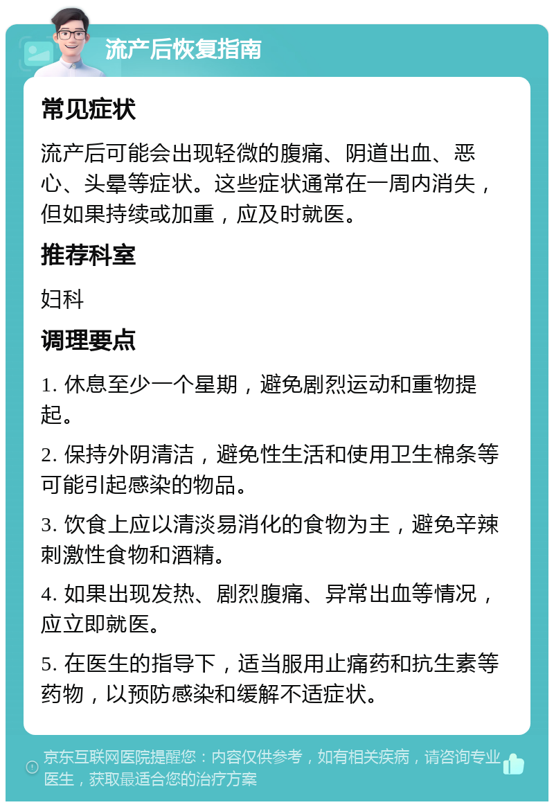 流产后恢复指南 常见症状 流产后可能会出现轻微的腹痛、阴道出血、恶心、头晕等症状。这些症状通常在一周内消失，但如果持续或加重，应及时就医。 推荐科室 妇科 调理要点 1. 休息至少一个星期，避免剧烈运动和重物提起。 2. 保持外阴清洁，避免性生活和使用卫生棉条等可能引起感染的物品。 3. 饮食上应以清淡易消化的食物为主，避免辛辣刺激性食物和酒精。 4. 如果出现发热、剧烈腹痛、异常出血等情况，应立即就医。 5. 在医生的指导下，适当服用止痛药和抗生素等药物，以预防感染和缓解不适症状。