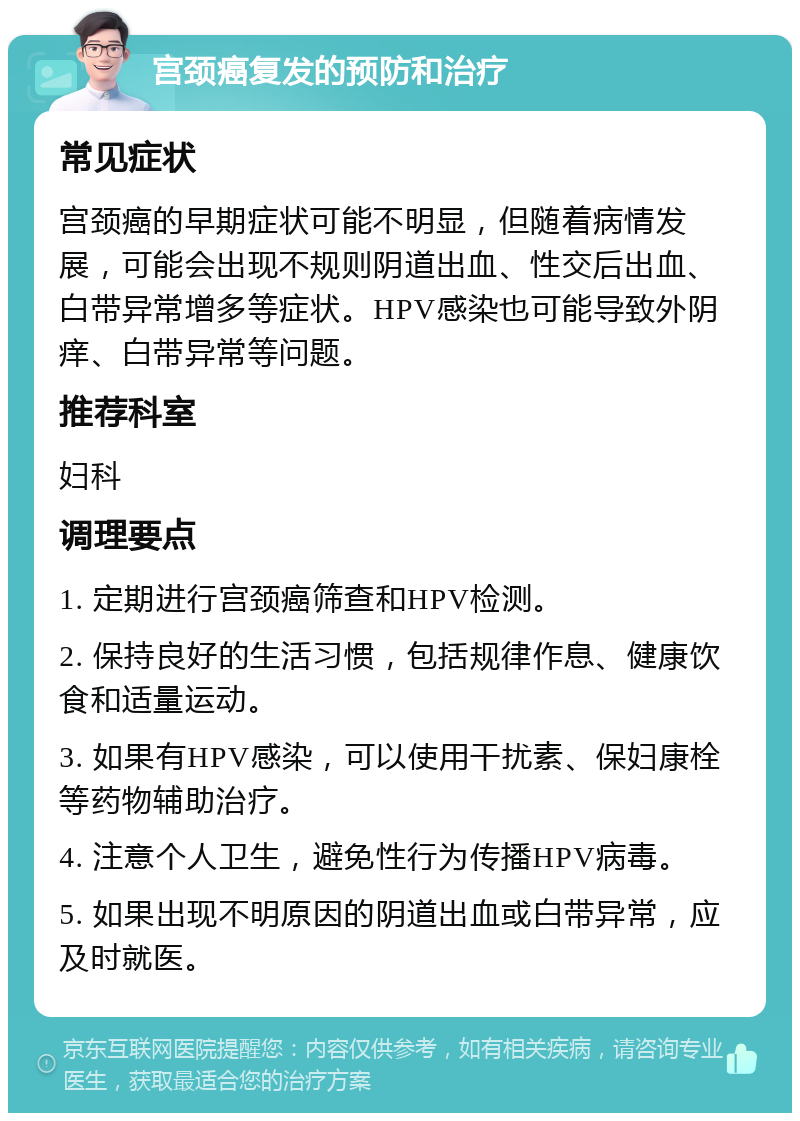 宫颈癌复发的预防和治疗 常见症状 宫颈癌的早期症状可能不明显，但随着病情发展，可能会出现不规则阴道出血、性交后出血、白带异常增多等症状。HPV感染也可能导致外阴痒、白带异常等问题。 推荐科室 妇科 调理要点 1. 定期进行宫颈癌筛查和HPV检测。 2. 保持良好的生活习惯，包括规律作息、健康饮食和适量运动。 3. 如果有HPV感染，可以使用干扰素、保妇康栓等药物辅助治疗。 4. 注意个人卫生，避免性行为传播HPV病毒。 5. 如果出现不明原因的阴道出血或白带异常，应及时就医。