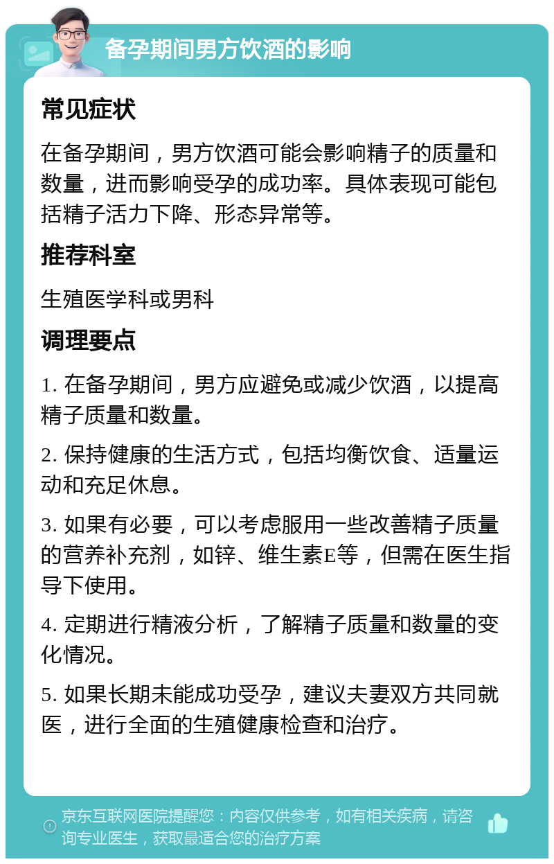 备孕期间男方饮酒的影响 常见症状 在备孕期间，男方饮酒可能会影响精子的质量和数量，进而影响受孕的成功率。具体表现可能包括精子活力下降、形态异常等。 推荐科室 生殖医学科或男科 调理要点 1. 在备孕期间，男方应避免或减少饮酒，以提高精子质量和数量。 2. 保持健康的生活方式，包括均衡饮食、适量运动和充足休息。 3. 如果有必要，可以考虑服用一些改善精子质量的营养补充剂，如锌、维生素E等，但需在医生指导下使用。 4. 定期进行精液分析，了解精子质量和数量的变化情况。 5. 如果长期未能成功受孕，建议夫妻双方共同就医，进行全面的生殖健康检查和治疗。