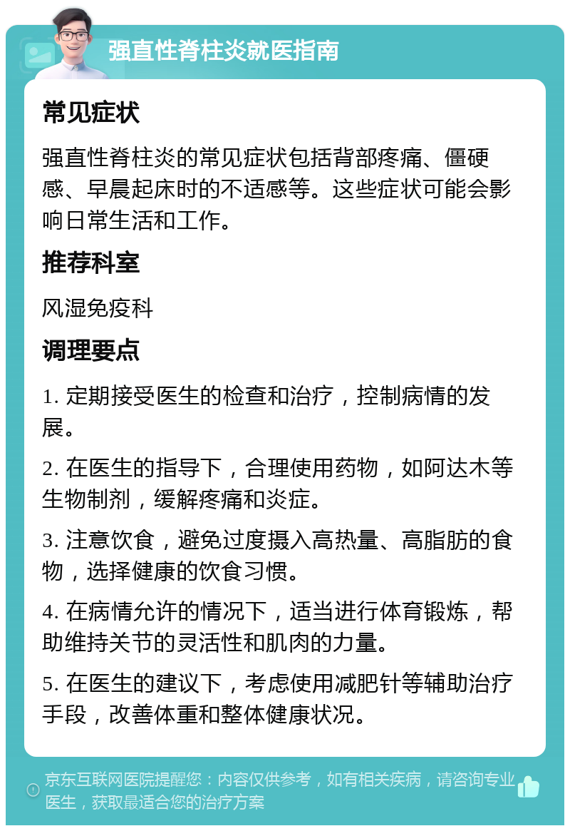 强直性脊柱炎就医指南 常见症状 强直性脊柱炎的常见症状包括背部疼痛、僵硬感、早晨起床时的不适感等。这些症状可能会影响日常生活和工作。 推荐科室 风湿免疫科 调理要点 1. 定期接受医生的检查和治疗，控制病情的发展。 2. 在医生的指导下，合理使用药物，如阿达木等生物制剂，缓解疼痛和炎症。 3. 注意饮食，避免过度摄入高热量、高脂肪的食物，选择健康的饮食习惯。 4. 在病情允许的情况下，适当进行体育锻炼，帮助维持关节的灵活性和肌肉的力量。 5. 在医生的建议下，考虑使用减肥针等辅助治疗手段，改善体重和整体健康状况。