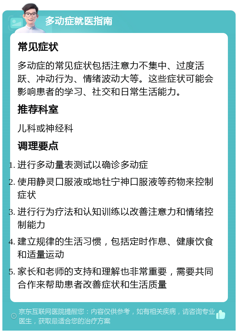 多动症就医指南 常见症状 多动症的常见症状包括注意力不集中、过度活跃、冲动行为、情绪波动大等。这些症状可能会影响患者的学习、社交和日常生活能力。 推荐科室 儿科或神经科 调理要点 进行多动量表测试以确诊多动症 使用静灵口服液或地牡宁神口服液等药物来控制症状 进行行为疗法和认知训练以改善注意力和情绪控制能力 建立规律的生活习惯，包括定时作息、健康饮食和适量运动 家长和老师的支持和理解也非常重要，需要共同合作来帮助患者改善症状和生活质量