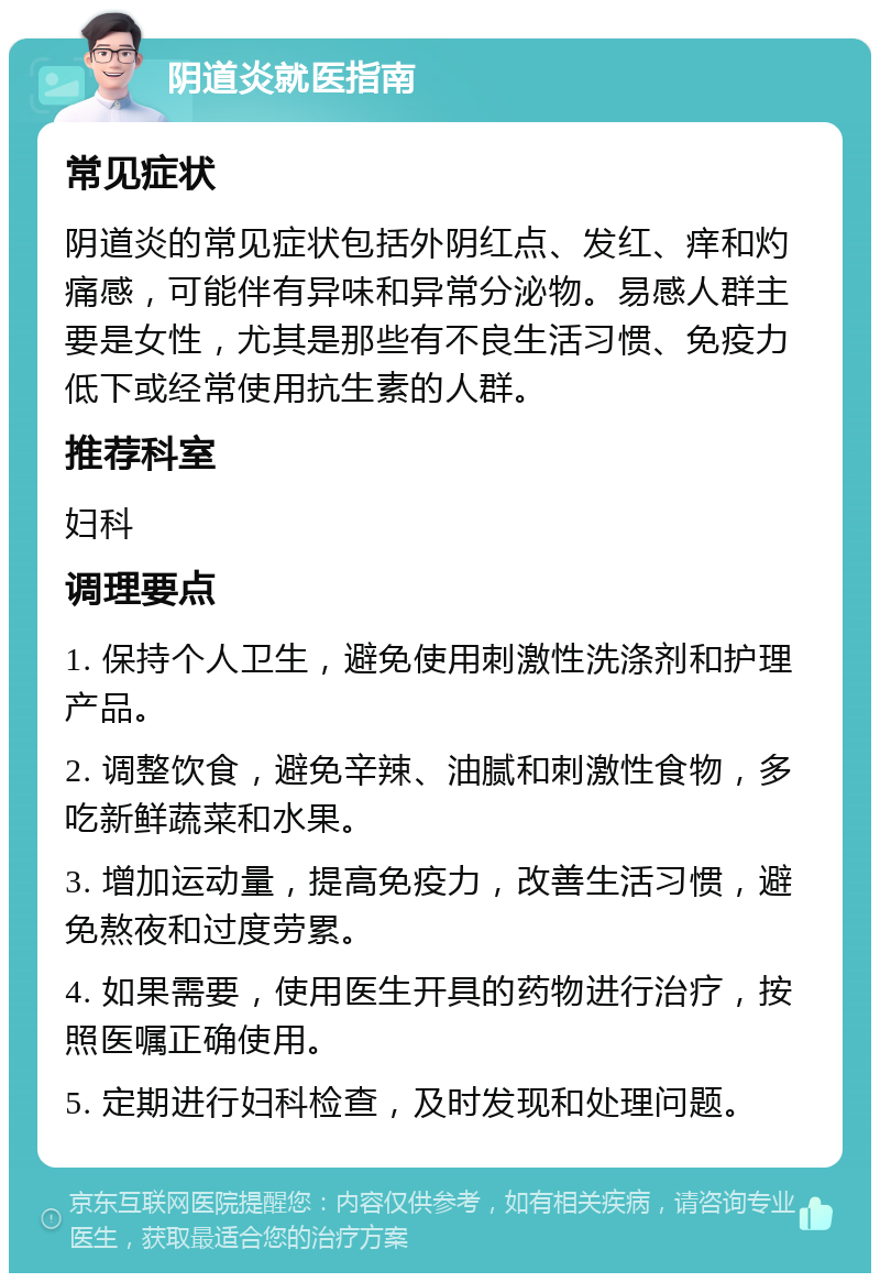 阴道炎就医指南 常见症状 阴道炎的常见症状包括外阴红点、发红、痒和灼痛感，可能伴有异味和异常分泌物。易感人群主要是女性，尤其是那些有不良生活习惯、免疫力低下或经常使用抗生素的人群。 推荐科室 妇科 调理要点 1. 保持个人卫生，避免使用刺激性洗涤剂和护理产品。 2. 调整饮食，避免辛辣、油腻和刺激性食物，多吃新鲜蔬菜和水果。 3. 增加运动量，提高免疫力，改善生活习惯，避免熬夜和过度劳累。 4. 如果需要，使用医生开具的药物进行治疗，按照医嘱正确使用。 5. 定期进行妇科检查，及时发现和处理问题。