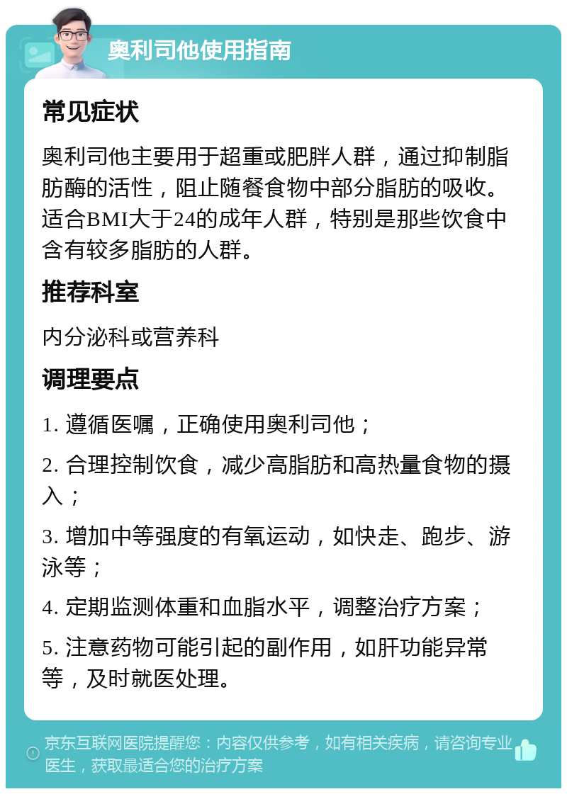 奥利司他使用指南 常见症状 奥利司他主要用于超重或肥胖人群，通过抑制脂肪酶的活性，阻止随餐食物中部分脂肪的吸收。适合BMI大于24的成年人群，特别是那些饮食中含有较多脂肪的人群。 推荐科室 内分泌科或营养科 调理要点 1. 遵循医嘱，正确使用奥利司他； 2. 合理控制饮食，减少高脂肪和高热量食物的摄入； 3. 增加中等强度的有氧运动，如快走、跑步、游泳等； 4. 定期监测体重和血脂水平，调整治疗方案； 5. 注意药物可能引起的副作用，如肝功能异常等，及时就医处理。