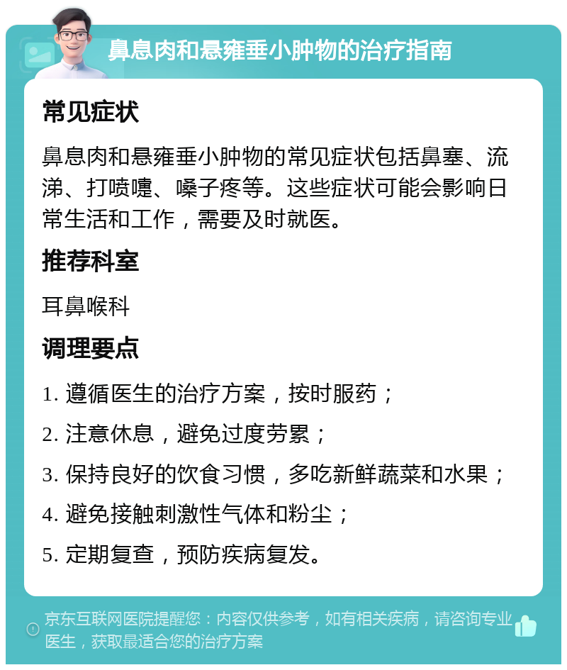 鼻息肉和悬雍垂小肿物的治疗指南 常见症状 鼻息肉和悬雍垂小肿物的常见症状包括鼻塞、流涕、打喷嚏、嗓子疼等。这些症状可能会影响日常生活和工作，需要及时就医。 推荐科室 耳鼻喉科 调理要点 1. 遵循医生的治疗方案，按时服药； 2. 注意休息，避免过度劳累； 3. 保持良好的饮食习惯，多吃新鲜蔬菜和水果； 4. 避免接触刺激性气体和粉尘； 5. 定期复查，预防疾病复发。