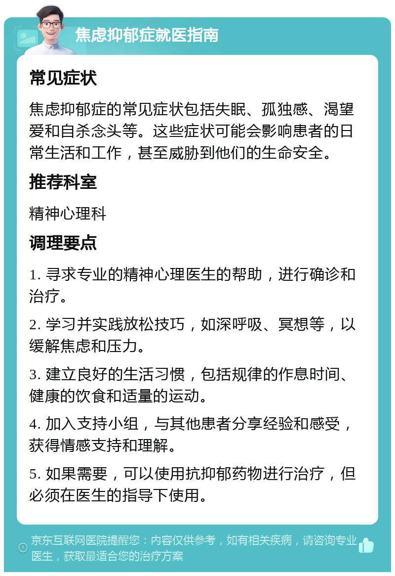 焦虑抑郁症就医指南 常见症状 焦虑抑郁症的常见症状包括失眠、孤独感、渴望爱和自杀念头等。这些症状可能会影响患者的日常生活和工作，甚至威胁到他们的生命安全。 推荐科室 精神心理科 调理要点 1. 寻求专业的精神心理医生的帮助，进行确诊和治疗。 2. 学习并实践放松技巧，如深呼吸、冥想等，以缓解焦虑和压力。 3. 建立良好的生活习惯，包括规律的作息时间、健康的饮食和适量的运动。 4. 加入支持小组，与其他患者分享经验和感受，获得情感支持和理解。 5. 如果需要，可以使用抗抑郁药物进行治疗，但必须在医生的指导下使用。