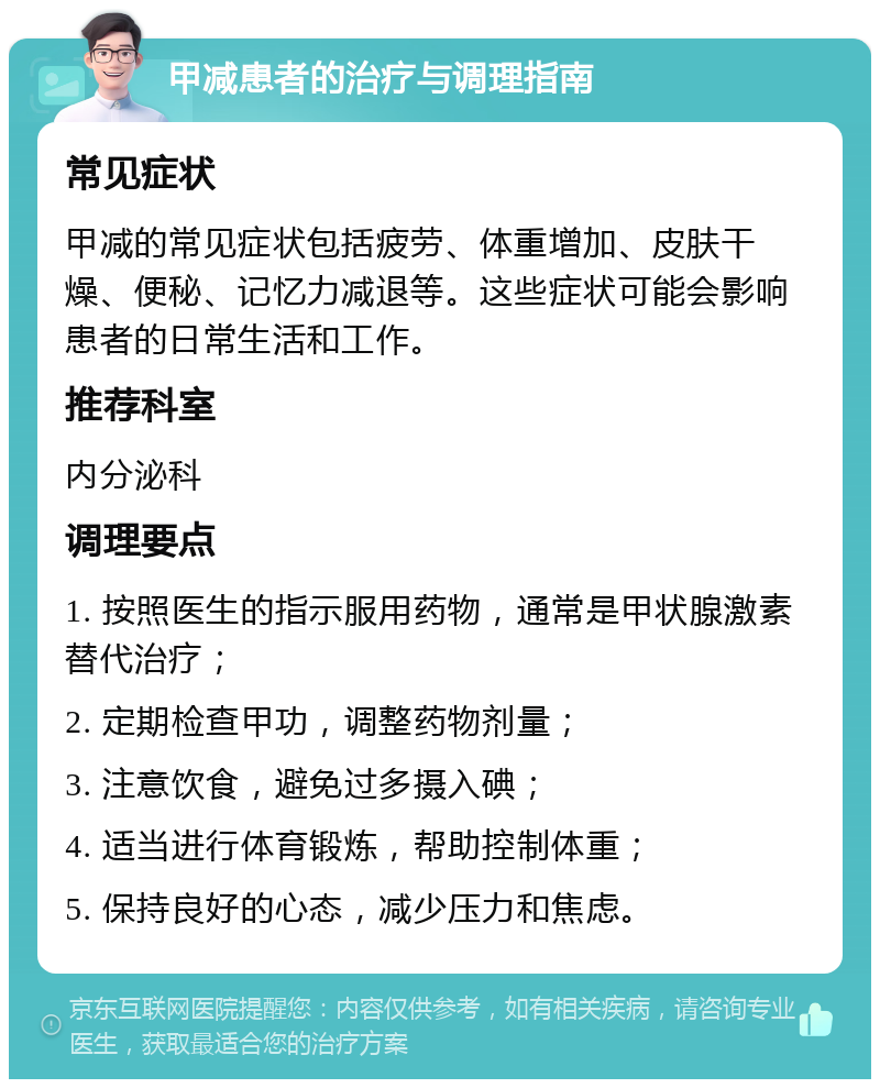 甲减患者的治疗与调理指南 常见症状 甲减的常见症状包括疲劳、体重增加、皮肤干燥、便秘、记忆力减退等。这些症状可能会影响患者的日常生活和工作。 推荐科室 内分泌科 调理要点 1. 按照医生的指示服用药物，通常是甲状腺激素替代治疗； 2. 定期检查甲功，调整药物剂量； 3. 注意饮食，避免过多摄入碘； 4. 适当进行体育锻炼，帮助控制体重； 5. 保持良好的心态，减少压力和焦虑。