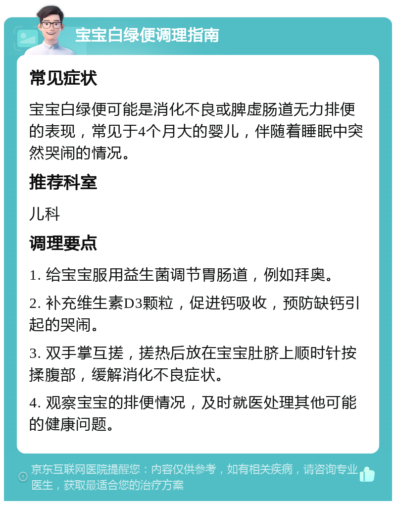 宝宝白绿便调理指南 常见症状 宝宝白绿便可能是消化不良或脾虚肠道无力排便的表现，常见于4个月大的婴儿，伴随着睡眠中突然哭闹的情况。 推荐科室 儿科 调理要点 1. 给宝宝服用益生菌调节胃肠道，例如拜奥。 2. 补充维生素D3颗粒，促进钙吸收，预防缺钙引起的哭闹。 3. 双手掌互搓，搓热后放在宝宝肚脐上顺时针按揉腹部，缓解消化不良症状。 4. 观察宝宝的排便情况，及时就医处理其他可能的健康问题。