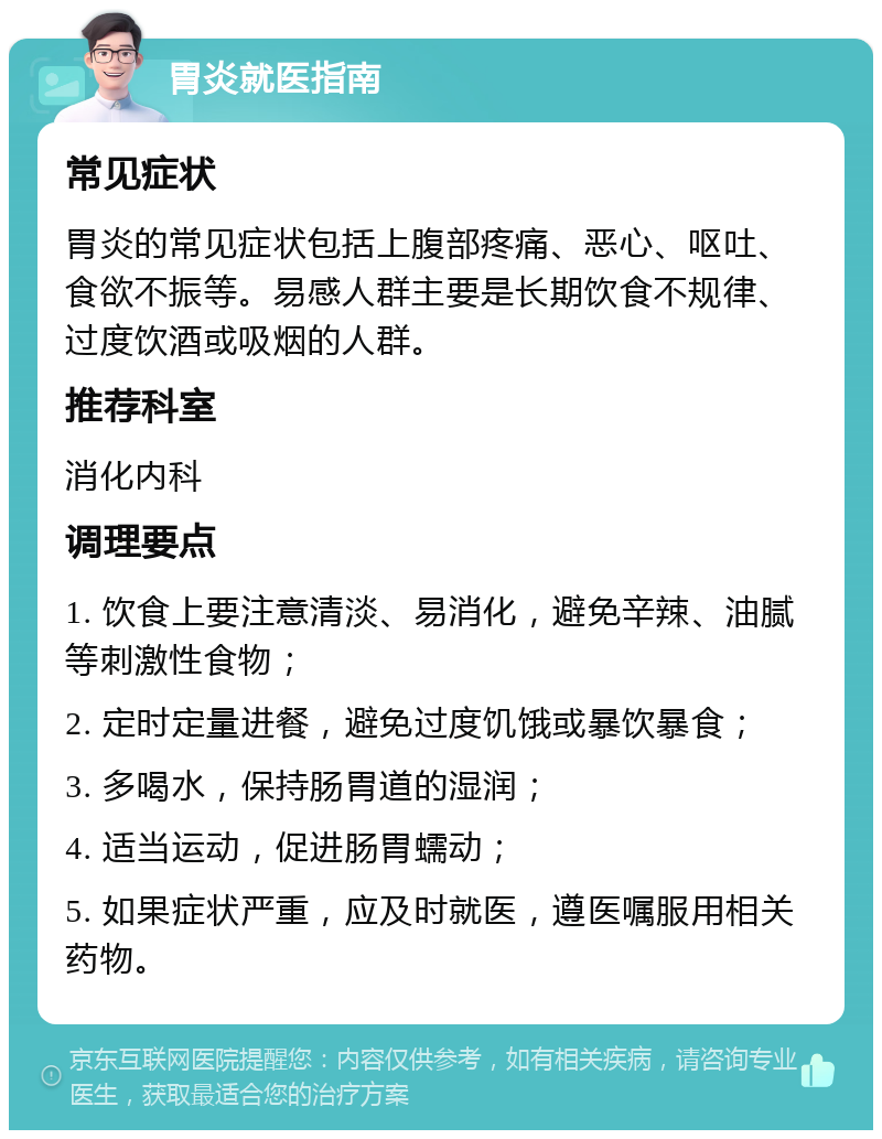 胃炎就医指南 常见症状 胃炎的常见症状包括上腹部疼痛、恶心、呕吐、食欲不振等。易感人群主要是长期饮食不规律、过度饮酒或吸烟的人群。 推荐科室 消化内科 调理要点 1. 饮食上要注意清淡、易消化，避免辛辣、油腻等刺激性食物； 2. 定时定量进餐，避免过度饥饿或暴饮暴食； 3. 多喝水，保持肠胃道的湿润； 4. 适当运动，促进肠胃蠕动； 5. 如果症状严重，应及时就医，遵医嘱服用相关药物。