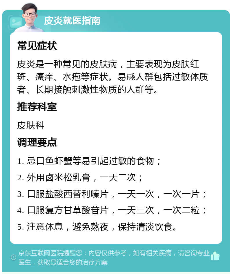 皮炎就医指南 常见症状 皮炎是一种常见的皮肤病，主要表现为皮肤红斑、瘙痒、水疱等症状。易感人群包括过敏体质者、长期接触刺激性物质的人群等。 推荐科室 皮肤科 调理要点 1. 忌口鱼虾蟹等易引起过敏的食物； 2. 外用卤米松乳膏，一天二次； 3. 口服盐酸西替利嗪片，一天一次，一次一片； 4. 口服复方甘草酸苷片，一天三次，一次二粒； 5. 注意休息，避免熬夜，保持清淡饮食。