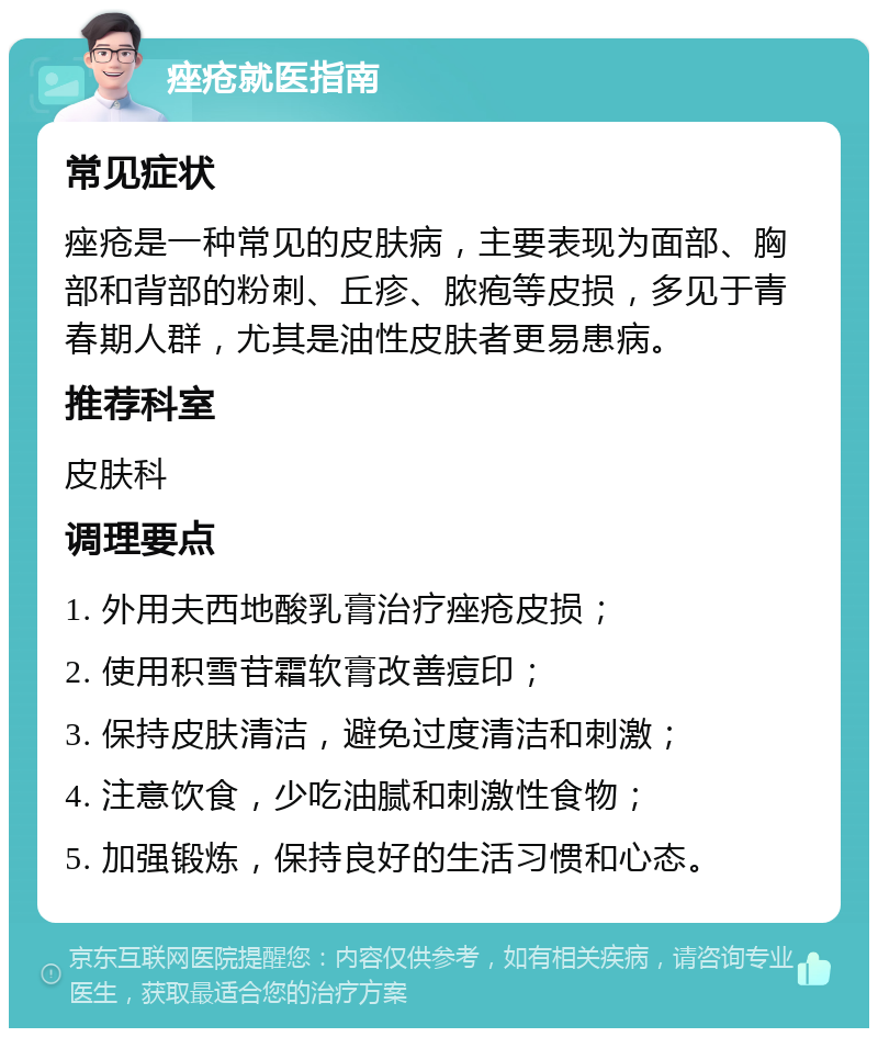 痤疮就医指南 常见症状 痤疮是一种常见的皮肤病，主要表现为面部、胸部和背部的粉刺、丘疹、脓疱等皮损，多见于青春期人群，尤其是油性皮肤者更易患病。 推荐科室 皮肤科 调理要点 1. 外用夫西地酸乳膏治疗痤疮皮损； 2. 使用积雪苷霜软膏改善痘印； 3. 保持皮肤清洁，避免过度清洁和刺激； 4. 注意饮食，少吃油腻和刺激性食物； 5. 加强锻炼，保持良好的生活习惯和心态。