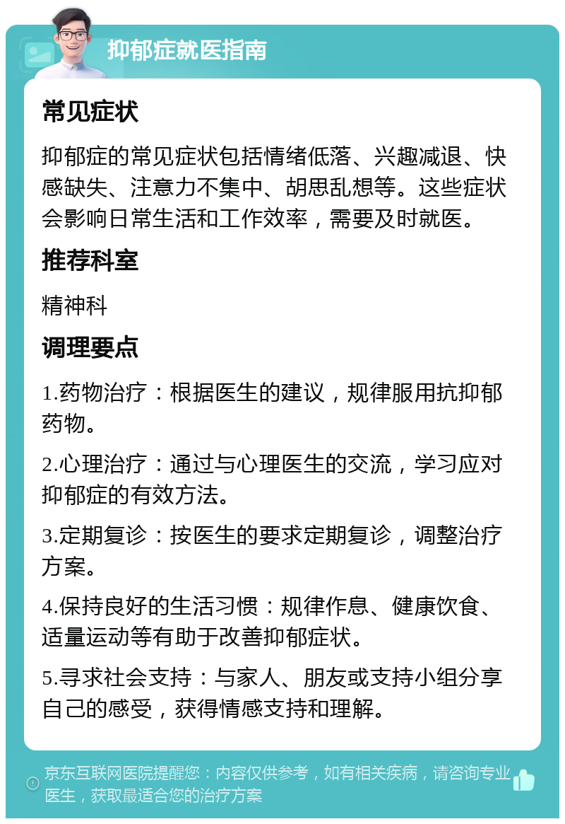 抑郁症就医指南 常见症状 抑郁症的常见症状包括情绪低落、兴趣减退、快感缺失、注意力不集中、胡思乱想等。这些症状会影响日常生活和工作效率，需要及时就医。 推荐科室 精神科 调理要点 1.药物治疗：根据医生的建议，规律服用抗抑郁药物。 2.心理治疗：通过与心理医生的交流，学习应对抑郁症的有效方法。 3.定期复诊：按医生的要求定期复诊，调整治疗方案。 4.保持良好的生活习惯：规律作息、健康饮食、适量运动等有助于改善抑郁症状。 5.寻求社会支持：与家人、朋友或支持小组分享自己的感受，获得情感支持和理解。