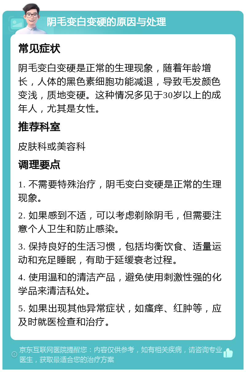 阴毛变白变硬的原因与处理 常见症状 阴毛变白变硬是正常的生理现象，随着年龄增长，人体的黑色素细胞功能减退，导致毛发颜色变浅，质地变硬。这种情况多见于30岁以上的成年人，尤其是女性。 推荐科室 皮肤科或美容科 调理要点 1. 不需要特殊治疗，阴毛变白变硬是正常的生理现象。 2. 如果感到不适，可以考虑剃除阴毛，但需要注意个人卫生和防止感染。 3. 保持良好的生活习惯，包括均衡饮食、适量运动和充足睡眠，有助于延缓衰老过程。 4. 使用温和的清洁产品，避免使用刺激性强的化学品来清洁私处。 5. 如果出现其他异常症状，如瘙痒、红肿等，应及时就医检查和治疗。