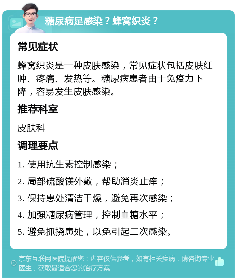 糖尿病足感染？蜂窝织炎？ 常见症状 蜂窝织炎是一种皮肤感染，常见症状包括皮肤红肿、疼痛、发热等。糖尿病患者由于免疫力下降，容易发生皮肤感染。 推荐科室 皮肤科 调理要点 1. 使用抗生素控制感染； 2. 局部硫酸镁外敷，帮助消炎止痒； 3. 保持患处清洁干燥，避免再次感染； 4. 加强糖尿病管理，控制血糖水平； 5. 避免抓挠患处，以免引起二次感染。