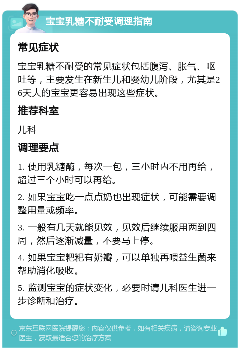 宝宝乳糖不耐受调理指南 常见症状 宝宝乳糖不耐受的常见症状包括腹泻、胀气、呕吐等，主要发生在新生儿和婴幼儿阶段，尤其是26天大的宝宝更容易出现这些症状。 推荐科室 儿科 调理要点 1. 使用乳糖酶，每次一包，三小时内不用再给，超过三个小时可以再给。 2. 如果宝宝吃一点点奶也出现症状，可能需要调整用量或频率。 3. 一般有几天就能见效，见效后继续服用两到四周，然后逐渐减量，不要马上停。 4. 如果宝宝粑粑有奶瓣，可以单独再喂益生菌来帮助消化吸收。 5. 监测宝宝的症状变化，必要时请儿科医生进一步诊断和治疗。