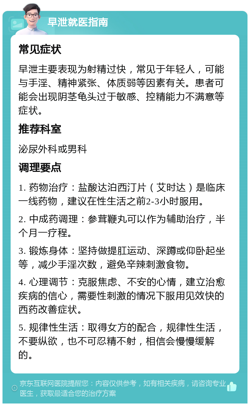 早泄就医指南 常见症状 早泄主要表现为射精过快，常见于年轻人，可能与手淫、精神紧张、体质弱等因素有关。患者可能会出现阴茎龟头过于敏感、控精能力不满意等症状。 推荐科室 泌尿外科或男科 调理要点 1. 药物治疗：盐酸达泊西汀片（艾时达）是临床一线药物，建议在性生活之前2-3小时服用。 2. 中成药调理：参茸鞭丸可以作为辅助治疗，半个月一疗程。 3. 锻炼身体：坚持做提肛运动、深蹲或仰卧起坐等，减少手淫次数，避免辛辣刺激食物。 4. 心理调节：克服焦虑、不安的心情，建立治愈疾病的信心，需要性刺激的情况下服用见效快的西药改善症状。 5. 规律性生活：取得女方的配合，规律性生活，不要纵欲，也不可忍精不射，相信会慢慢缓解的。