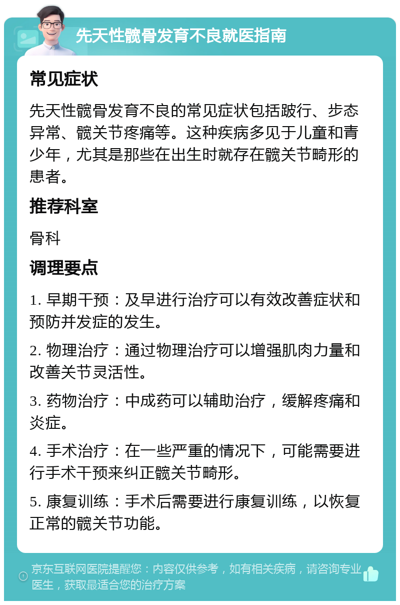 先天性髋骨发育不良就医指南 常见症状 先天性髋骨发育不良的常见症状包括跛行、步态异常、髋关节疼痛等。这种疾病多见于儿童和青少年，尤其是那些在出生时就存在髋关节畸形的患者。 推荐科室 骨科 调理要点 1. 早期干预：及早进行治疗可以有效改善症状和预防并发症的发生。 2. 物理治疗：通过物理治疗可以增强肌肉力量和改善关节灵活性。 3. 药物治疗：中成药可以辅助治疗，缓解疼痛和炎症。 4. 手术治疗：在一些严重的情况下，可能需要进行手术干预来纠正髋关节畸形。 5. 康复训练：手术后需要进行康复训练，以恢复正常的髋关节功能。