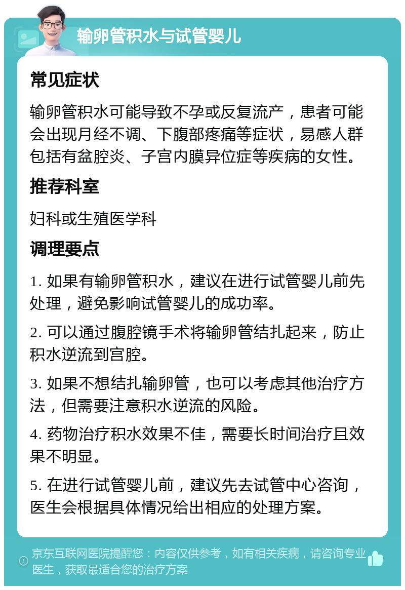 输卵管积水与试管婴儿 常见症状 输卵管积水可能导致不孕或反复流产，患者可能会出现月经不调、下腹部疼痛等症状，易感人群包括有盆腔炎、子宫内膜异位症等疾病的女性。 推荐科室 妇科或生殖医学科 调理要点 1. 如果有输卵管积水，建议在进行试管婴儿前先处理，避免影响试管婴儿的成功率。 2. 可以通过腹腔镜手术将输卵管结扎起来，防止积水逆流到宫腔。 3. 如果不想结扎输卵管，也可以考虑其他治疗方法，但需要注意积水逆流的风险。 4. 药物治疗积水效果不佳，需要长时间治疗且效果不明显。 5. 在进行试管婴儿前，建议先去试管中心咨询，医生会根据具体情况给出相应的处理方案。