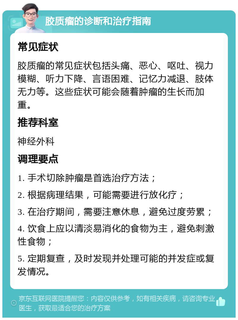 胶质瘤的诊断和治疗指南 常见症状 胶质瘤的常见症状包括头痛、恶心、呕吐、视力模糊、听力下降、言语困难、记忆力减退、肢体无力等。这些症状可能会随着肿瘤的生长而加重。 推荐科室 神经外科 调理要点 1. 手术切除肿瘤是首选治疗方法； 2. 根据病理结果，可能需要进行放化疗； 3. 在治疗期间，需要注意休息，避免过度劳累； 4. 饮食上应以清淡易消化的食物为主，避免刺激性食物； 5. 定期复查，及时发现并处理可能的并发症或复发情况。