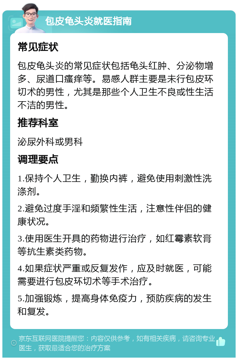 包皮龟头炎就医指南 常见症状 包皮龟头炎的常见症状包括龟头红肿、分泌物增多、尿道口瘙痒等。易感人群主要是未行包皮环切术的男性，尤其是那些个人卫生不良或性生活不洁的男性。 推荐科室 泌尿外科或男科 调理要点 1.保持个人卫生，勤换内裤，避免使用刺激性洗涤剂。 2.避免过度手淫和频繁性生活，注意性伴侣的健康状况。 3.使用医生开具的药物进行治疗，如红霉素软膏等抗生素类药物。 4.如果症状严重或反复发作，应及时就医，可能需要进行包皮环切术等手术治疗。 5.加强锻炼，提高身体免疫力，预防疾病的发生和复发。