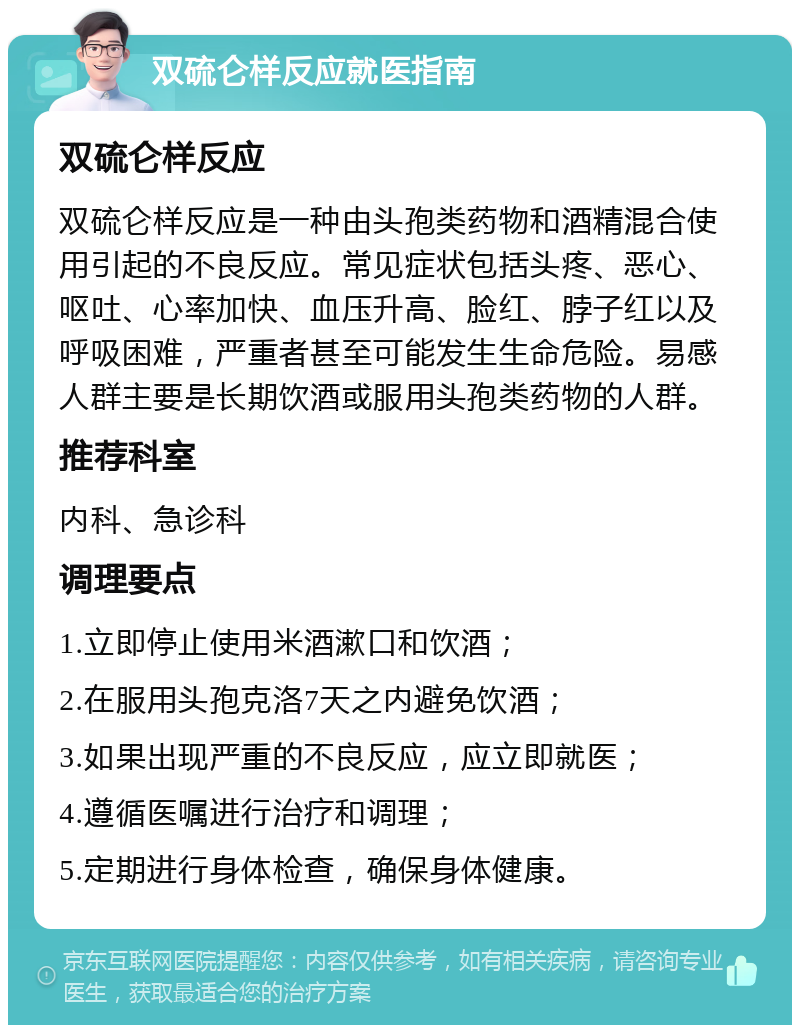 双硫仑样反应就医指南 双硫仑样反应 双硫仑样反应是一种由头孢类药物和酒精混合使用引起的不良反应。常见症状包括头疼、恶心、呕吐、心率加快、血压升高、脸红、脖子红以及呼吸困难，严重者甚至可能发生生命危险。易感人群主要是长期饮酒或服用头孢类药物的人群。 推荐科室 内科、急诊科 调理要点 1.立即停止使用米酒漱口和饮酒； 2.在服用头孢克洛7天之内避免饮酒； 3.如果出现严重的不良反应，应立即就医； 4.遵循医嘱进行治疗和调理； 5.定期进行身体检查，确保身体健康。