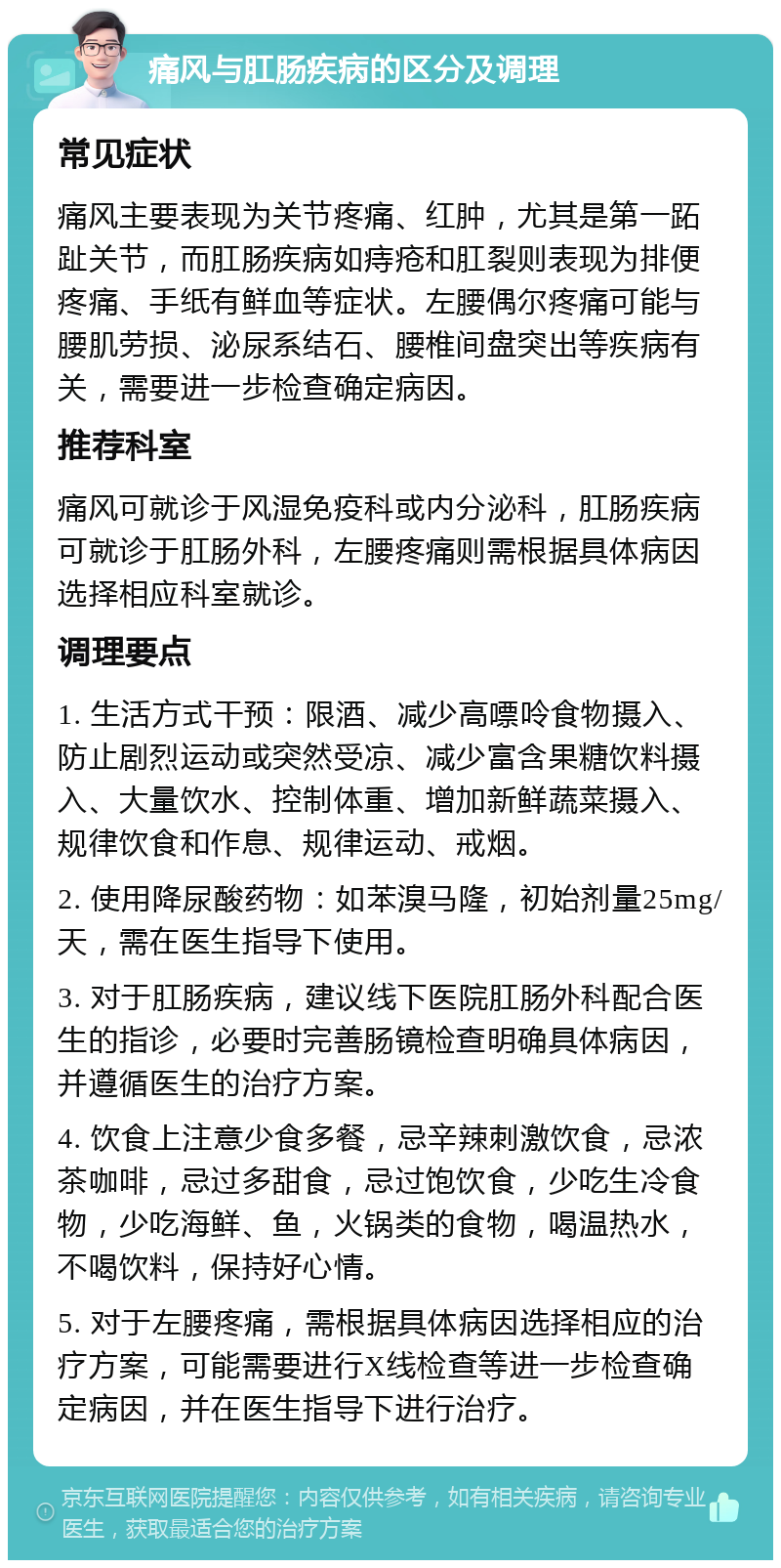 痛风与肛肠疾病的区分及调理 常见症状 痛风主要表现为关节疼痛、红肿，尤其是第一跖趾关节，而肛肠疾病如痔疮和肛裂则表现为排便疼痛、手纸有鲜血等症状。左腰偶尔疼痛可能与腰肌劳损、泌尿系结石、腰椎间盘突出等疾病有关，需要进一步检查确定病因。 推荐科室 痛风可就诊于风湿免疫科或内分泌科，肛肠疾病可就诊于肛肠外科，左腰疼痛则需根据具体病因选择相应科室就诊。 调理要点 1. 生活方式干预：限酒、减少高嘌呤食物摄入、防止剧烈运动或突然受凉、减少富含果糖饮料摄入、大量饮水、控制体重、增加新鲜蔬菜摄入、规律饮食和作息、规律运动、戒烟。 2. 使用降尿酸药物：如苯溴马隆，初始剂量25mg/天，需在医生指导下使用。 3. 对于肛肠疾病，建议线下医院肛肠外科配合医生的指诊，必要时完善肠镜检查明确具体病因，并遵循医生的治疗方案。 4. 饮食上注意少食多餐，忌辛辣刺激饮食，忌浓茶咖啡，忌过多甜食，忌过饱饮食，少吃生冷食物，少吃海鲜、鱼，火锅类的食物，喝温热水，不喝饮料，保持好心情。 5. 对于左腰疼痛，需根据具体病因选择相应的治疗方案，可能需要进行X线检查等进一步检查确定病因，并在医生指导下进行治疗。