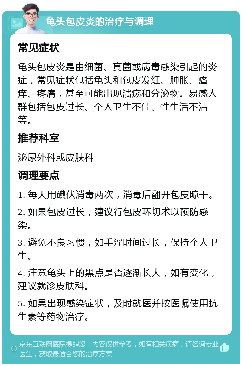 龟头包皮炎的治疗与调理 常见症状 龟头包皮炎是由细菌、真菌或病毒感染引起的炎症，常见症状包括龟头和包皮发红、肿胀、瘙痒、疼痛，甚至可能出现溃疡和分泌物。易感人群包括包皮过长、个人卫生不佳、性生活不洁等。 推荐科室 泌尿外科或皮肤科 调理要点 1. 每天用碘伏消毒两次，消毒后翻开包皮晾干。 2. 如果包皮过长，建议行包皮环切术以预防感染。 3. 避免不良习惯，如手淫时间过长，保持个人卫生。 4. 注意龟头上的黑点是否逐渐长大，如有变化，建议就诊皮肤科。 5. 如果出现感染症状，及时就医并按医嘱使用抗生素等药物治疗。