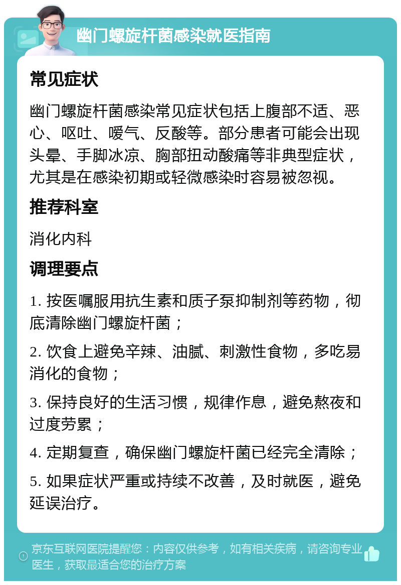 幽门螺旋杆菌感染就医指南 常见症状 幽门螺旋杆菌感染常见症状包括上腹部不适、恶心、呕吐、嗳气、反酸等。部分患者可能会出现头晕、手脚冰凉、胸部扭动酸痛等非典型症状，尤其是在感染初期或轻微感染时容易被忽视。 推荐科室 消化内科 调理要点 1. 按医嘱服用抗生素和质子泵抑制剂等药物，彻底清除幽门螺旋杆菌； 2. 饮食上避免辛辣、油腻、刺激性食物，多吃易消化的食物； 3. 保持良好的生活习惯，规律作息，避免熬夜和过度劳累； 4. 定期复查，确保幽门螺旋杆菌已经完全清除； 5. 如果症状严重或持续不改善，及时就医，避免延误治疗。