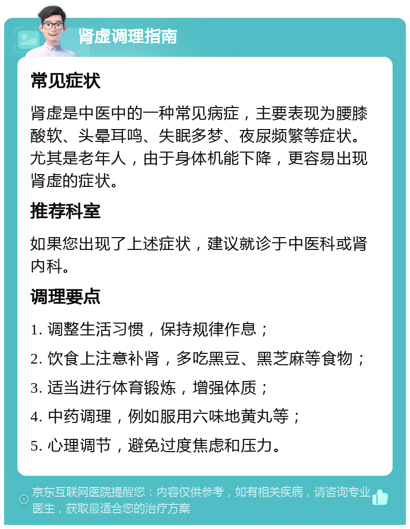 肾虚调理指南 常见症状 肾虚是中医中的一种常见病症，主要表现为腰膝酸软、头晕耳鸣、失眠多梦、夜尿频繁等症状。尤其是老年人，由于身体机能下降，更容易出现肾虚的症状。 推荐科室 如果您出现了上述症状，建议就诊于中医科或肾内科。 调理要点 1. 调整生活习惯，保持规律作息； 2. 饮食上注意补肾，多吃黑豆、黑芝麻等食物； 3. 适当进行体育锻炼，增强体质； 4. 中药调理，例如服用六味地黄丸等； 5. 心理调节，避免过度焦虑和压力。