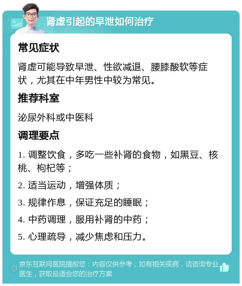 肾虚引起的早泄如何治疗 常见症状 肾虚可能导致早泄、性欲减退、腰膝酸软等症状，尤其在中年男性中较为常见。 推荐科室 泌尿外科或中医科 调理要点 1. 调整饮食，多吃一些补肾的食物，如黑豆、核桃、枸杞等； 2. 适当运动，增强体质； 3. 规律作息，保证充足的睡眠； 4. 中药调理，服用补肾的中药； 5. 心理疏导，减少焦虑和压力。