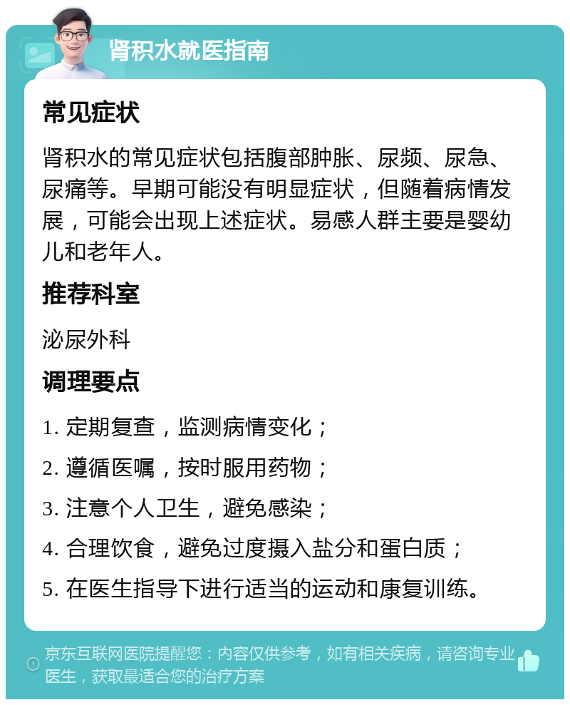 肾积水就医指南 常见症状 肾积水的常见症状包括腹部肿胀、尿频、尿急、尿痛等。早期可能没有明显症状，但随着病情发展，可能会出现上述症状。易感人群主要是婴幼儿和老年人。 推荐科室 泌尿外科 调理要点 1. 定期复查，监测病情变化； 2. 遵循医嘱，按时服用药物； 3. 注意个人卫生，避免感染； 4. 合理饮食，避免过度摄入盐分和蛋白质； 5. 在医生指导下进行适当的运动和康复训练。