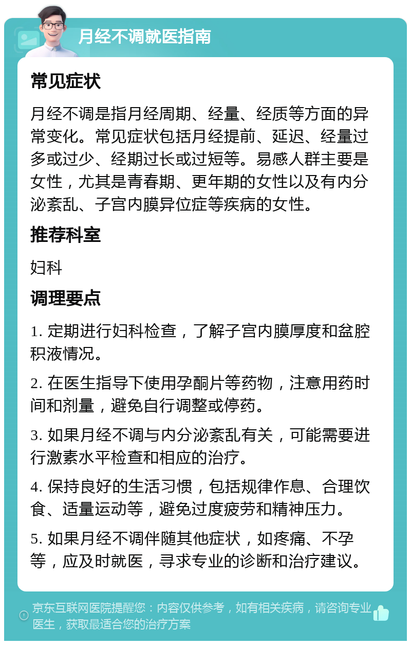 月经不调就医指南 常见症状 月经不调是指月经周期、经量、经质等方面的异常变化。常见症状包括月经提前、延迟、经量过多或过少、经期过长或过短等。易感人群主要是女性，尤其是青春期、更年期的女性以及有内分泌紊乱、子宫内膜异位症等疾病的女性。 推荐科室 妇科 调理要点 1. 定期进行妇科检查，了解子宫内膜厚度和盆腔积液情况。 2. 在医生指导下使用孕酮片等药物，注意用药时间和剂量，避免自行调整或停药。 3. 如果月经不调与内分泌紊乱有关，可能需要进行激素水平检查和相应的治疗。 4. 保持良好的生活习惯，包括规律作息、合理饮食、适量运动等，避免过度疲劳和精神压力。 5. 如果月经不调伴随其他症状，如疼痛、不孕等，应及时就医，寻求专业的诊断和治疗建议。