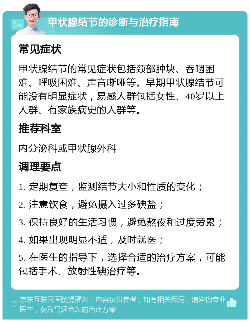 甲状腺结节的诊断与治疗指南 常见症状 甲状腺结节的常见症状包括颈部肿块、吞咽困难、呼吸困难、声音嘶哑等。早期甲状腺结节可能没有明显症状，易感人群包括女性、40岁以上人群、有家族病史的人群等。 推荐科室 内分泌科或甲状腺外科 调理要点 1. 定期复查，监测结节大小和性质的变化； 2. 注意饮食，避免摄入过多碘盐； 3. 保持良好的生活习惯，避免熬夜和过度劳累； 4. 如果出现明显不适，及时就医； 5. 在医生的指导下，选择合适的治疗方案，可能包括手术、放射性碘治疗等。