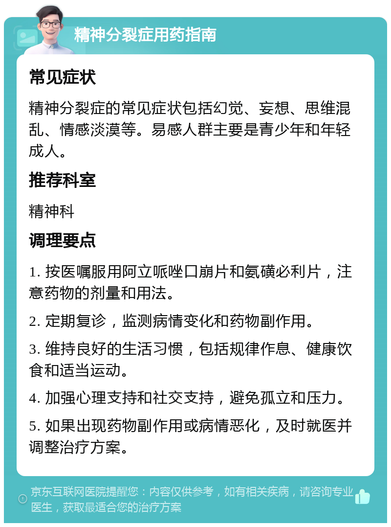 精神分裂症用药指南 常见症状 精神分裂症的常见症状包括幻觉、妄想、思维混乱、情感淡漠等。易感人群主要是青少年和年轻成人。 推荐科室 精神科 调理要点 1. 按医嘱服用阿立哌唑口崩片和氨磺必利片，注意药物的剂量和用法。 2. 定期复诊，监测病情变化和药物副作用。 3. 维持良好的生活习惯，包括规律作息、健康饮食和适当运动。 4. 加强心理支持和社交支持，避免孤立和压力。 5. 如果出现药物副作用或病情恶化，及时就医并调整治疗方案。