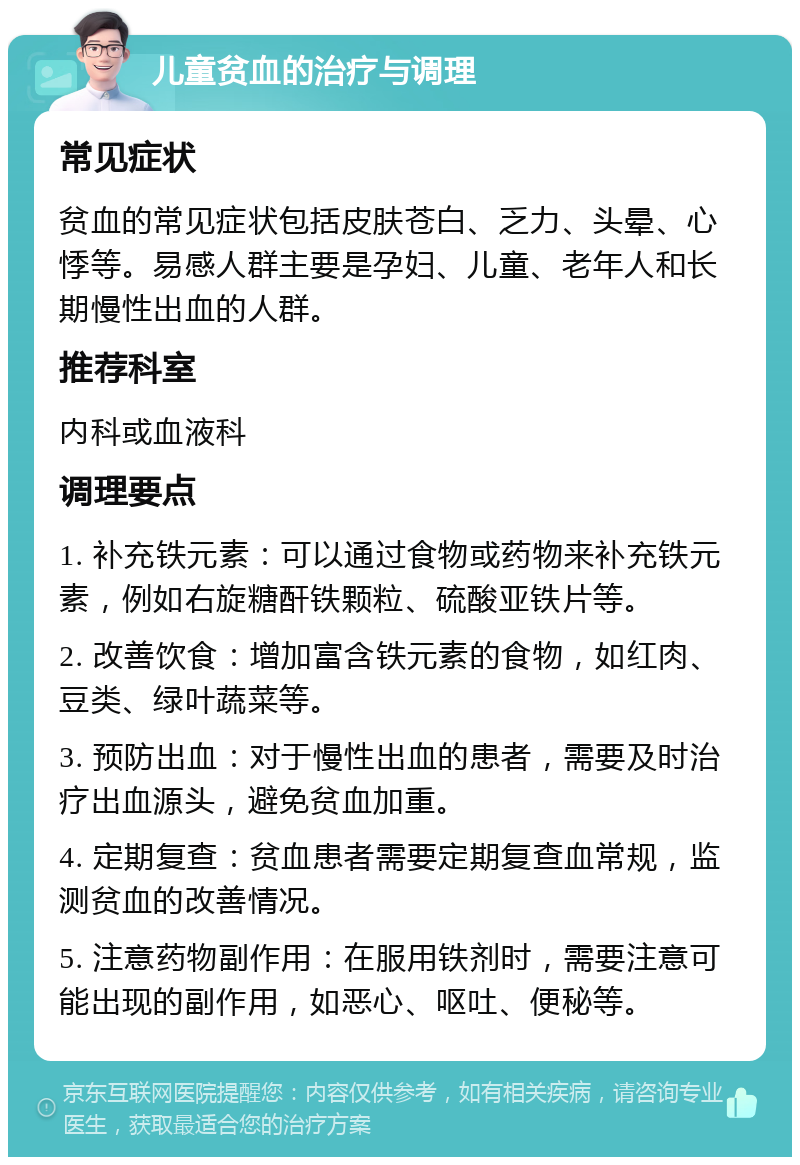 儿童贫血的治疗与调理 常见症状 贫血的常见症状包括皮肤苍白、乏力、头晕、心悸等。易感人群主要是孕妇、儿童、老年人和长期慢性出血的人群。 推荐科室 内科或血液科 调理要点 1. 补充铁元素：可以通过食物或药物来补充铁元素，例如右旋糖酐铁颗粒、硫酸亚铁片等。 2. 改善饮食：增加富含铁元素的食物，如红肉、豆类、绿叶蔬菜等。 3. 预防出血：对于慢性出血的患者，需要及时治疗出血源头，避免贫血加重。 4. 定期复查：贫血患者需要定期复查血常规，监测贫血的改善情况。 5. 注意药物副作用：在服用铁剂时，需要注意可能出现的副作用，如恶心、呕吐、便秘等。