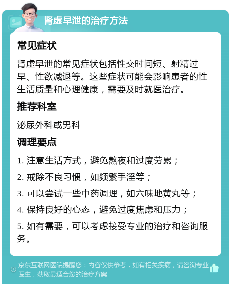 肾虚早泄的治疗方法 常见症状 肾虚早泄的常见症状包括性交时间短、射精过早、性欲减退等。这些症状可能会影响患者的性生活质量和心理健康，需要及时就医治疗。 推荐科室 泌尿外科或男科 调理要点 1. 注意生活方式，避免熬夜和过度劳累； 2. 戒除不良习惯，如频繁手淫等； 3. 可以尝试一些中药调理，如六味地黄丸等； 4. 保持良好的心态，避免过度焦虑和压力； 5. 如有需要，可以考虑接受专业的治疗和咨询服务。