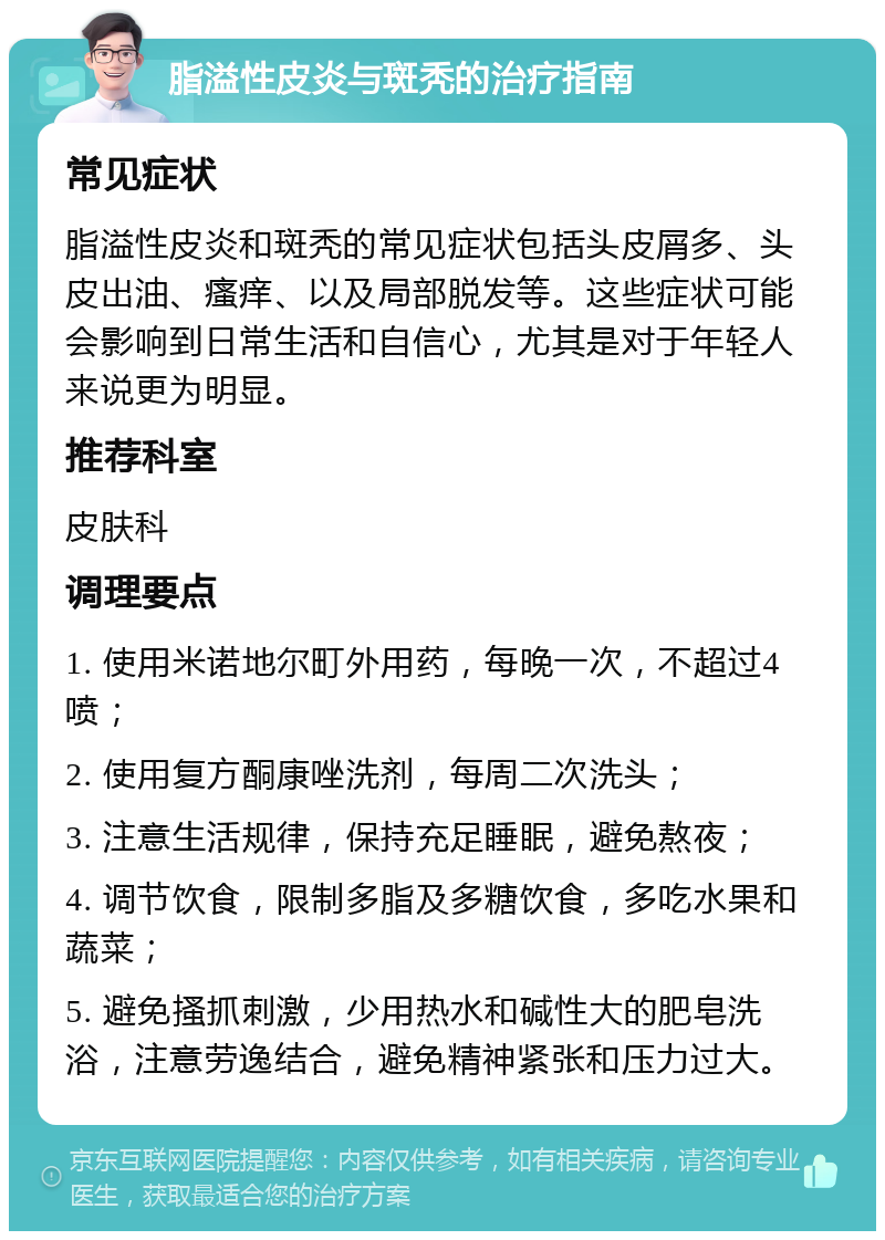 脂溢性皮炎与斑秃的治疗指南 常见症状 脂溢性皮炎和斑秃的常见症状包括头皮屑多、头皮出油、瘙痒、以及局部脱发等。这些症状可能会影响到日常生活和自信心，尤其是对于年轻人来说更为明显。 推荐科室 皮肤科 调理要点 1. 使用米诺地尔町外用药，每晚一次，不超过4喷； 2. 使用复方酮康唑洗剂，每周二次洗头； 3. 注意生活规律，保持充足睡眠，避免熬夜； 4. 调节饮食，限制多脂及多糖饮食，多吃水果和蔬菜； 5. 避免搔抓刺激，少用热水和碱性大的肥皂洗浴，注意劳逸结合，避免精神紧张和压力过大。