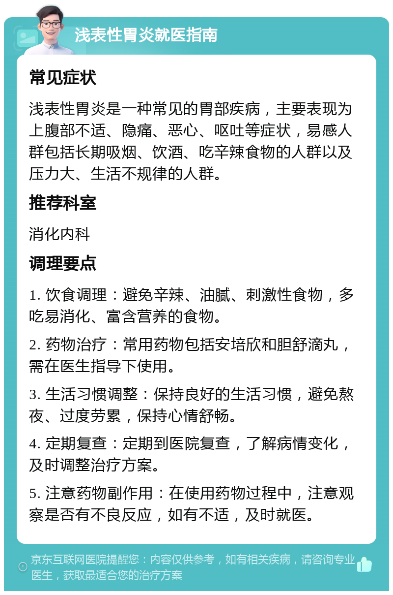 浅表性胃炎就医指南 常见症状 浅表性胃炎是一种常见的胃部疾病，主要表现为上腹部不适、隐痛、恶心、呕吐等症状，易感人群包括长期吸烟、饮酒、吃辛辣食物的人群以及压力大、生活不规律的人群。 推荐科室 消化内科 调理要点 1. 饮食调理：避免辛辣、油腻、刺激性食物，多吃易消化、富含营养的食物。 2. 药物治疗：常用药物包括安培欣和胆舒滴丸，需在医生指导下使用。 3. 生活习惯调整：保持良好的生活习惯，避免熬夜、过度劳累，保持心情舒畅。 4. 定期复查：定期到医院复查，了解病情变化，及时调整治疗方案。 5. 注意药物副作用：在使用药物过程中，注意观察是否有不良反应，如有不适，及时就医。