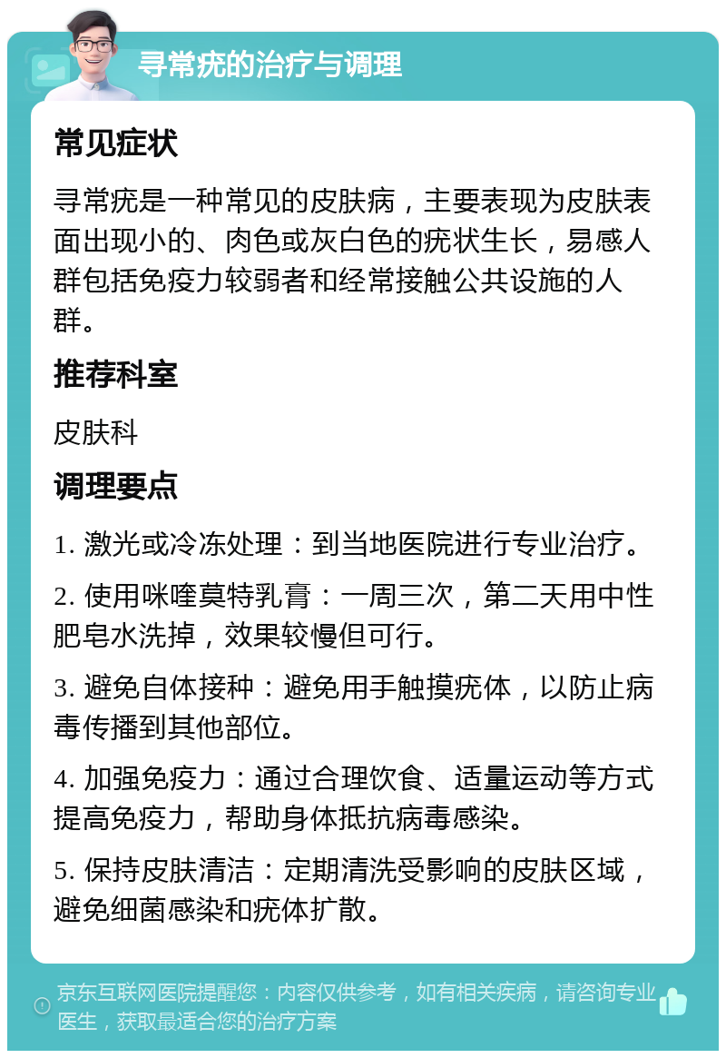 寻常疣的治疗与调理 常见症状 寻常疣是一种常见的皮肤病，主要表现为皮肤表面出现小的、肉色或灰白色的疣状生长，易感人群包括免疫力较弱者和经常接触公共设施的人群。 推荐科室 皮肤科 调理要点 1. 激光或冷冻处理：到当地医院进行专业治疗。 2. 使用咪喹莫特乳膏：一周三次，第二天用中性肥皂水洗掉，效果较慢但可行。 3. 避免自体接种：避免用手触摸疣体，以防止病毒传播到其他部位。 4. 加强免疫力：通过合理饮食、适量运动等方式提高免疫力，帮助身体抵抗病毒感染。 5. 保持皮肤清洁：定期清洗受影响的皮肤区域，避免细菌感染和疣体扩散。