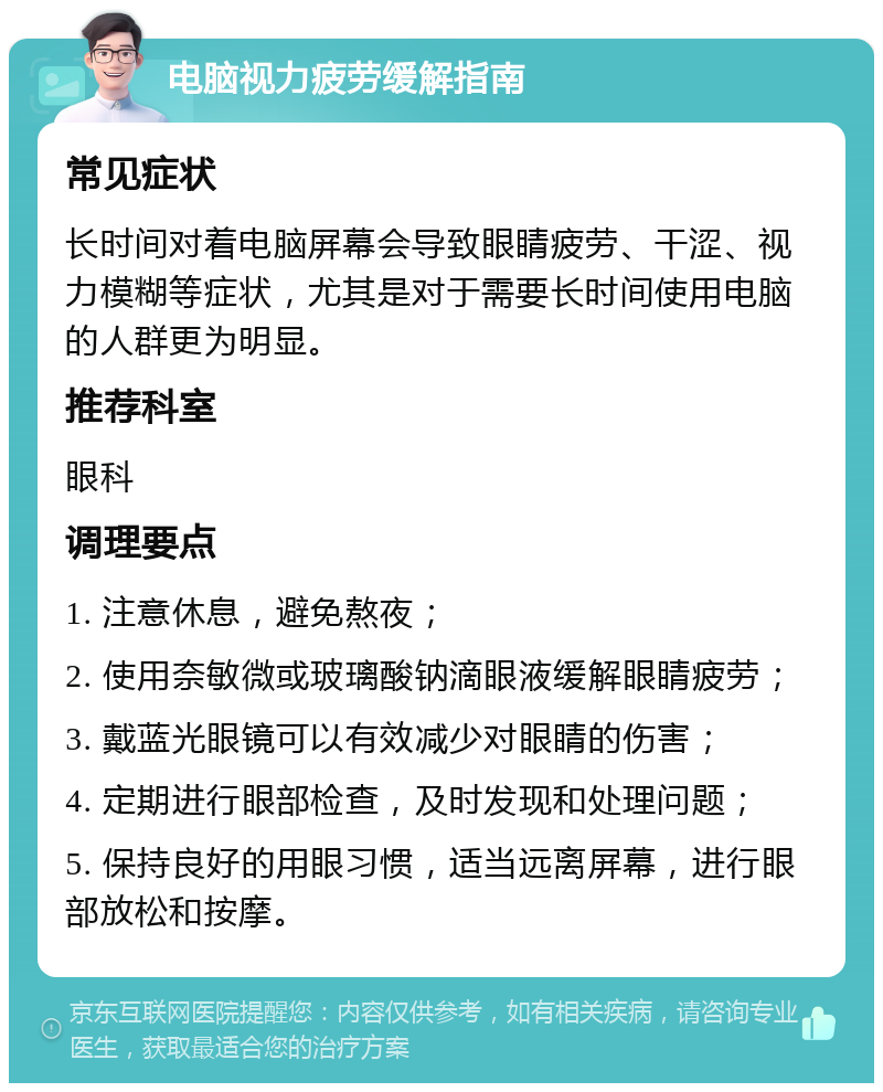 电脑视力疲劳缓解指南 常见症状 长时间对着电脑屏幕会导致眼睛疲劳、干涩、视力模糊等症状，尤其是对于需要长时间使用电脑的人群更为明显。 推荐科室 眼科 调理要点 1. 注意休息，避免熬夜； 2. 使用奈敏微或玻璃酸钠滴眼液缓解眼睛疲劳； 3. 戴蓝光眼镜可以有效减少对眼睛的伤害； 4. 定期进行眼部检查，及时发现和处理问题； 5. 保持良好的用眼习惯，适当远离屏幕，进行眼部放松和按摩。