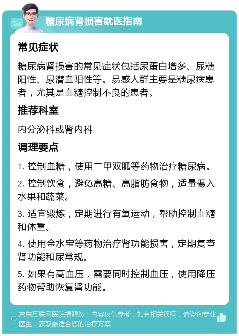 糖尿病肾损害就医指南 常见症状 糖尿病肾损害的常见症状包括尿蛋白增多、尿糖阳性、尿潜血阳性等。易感人群主要是糖尿病患者，尤其是血糖控制不良的患者。 推荐科室 内分泌科或肾内科 调理要点 1. 控制血糖，使用二甲双胍等药物治疗糖尿病。 2. 控制饮食，避免高糖、高脂肪食物，适量摄入水果和蔬菜。 3. 适宜锻炼，定期进行有氧运动，帮助控制血糖和体重。 4. 使用金水宝等药物治疗肾功能损害，定期复查肾功能和尿常规。 5. 如果有高血压，需要同时控制血压，使用降压药物帮助恢复肾功能。