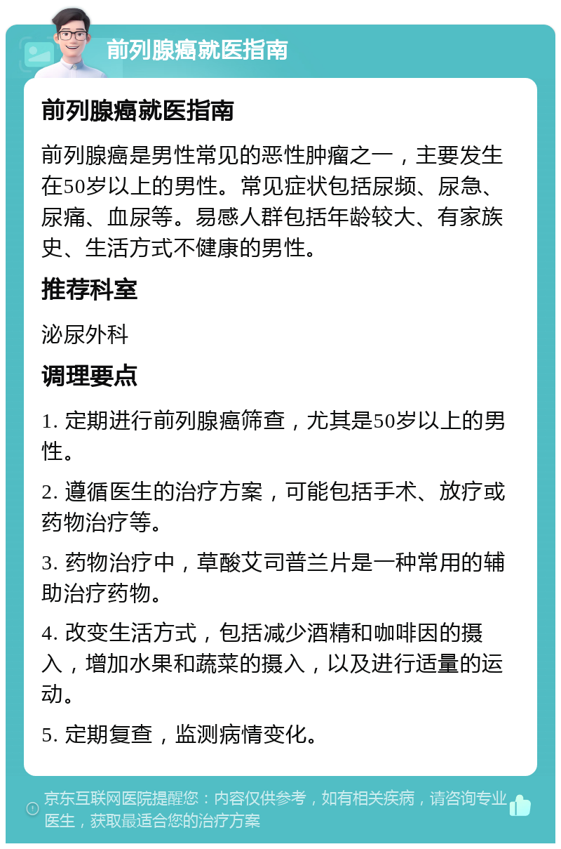 前列腺癌就医指南 前列腺癌就医指南 前列腺癌是男性常见的恶性肿瘤之一，主要发生在50岁以上的男性。常见症状包括尿频、尿急、尿痛、血尿等。易感人群包括年龄较大、有家族史、生活方式不健康的男性。 推荐科室 泌尿外科 调理要点 1. 定期进行前列腺癌筛查，尤其是50岁以上的男性。 2. 遵循医生的治疗方案，可能包括手术、放疗或药物治疗等。 3. 药物治疗中，草酸艾司普兰片是一种常用的辅助治疗药物。 4. 改变生活方式，包括减少酒精和咖啡因的摄入，增加水果和蔬菜的摄入，以及进行适量的运动。 5. 定期复查，监测病情变化。