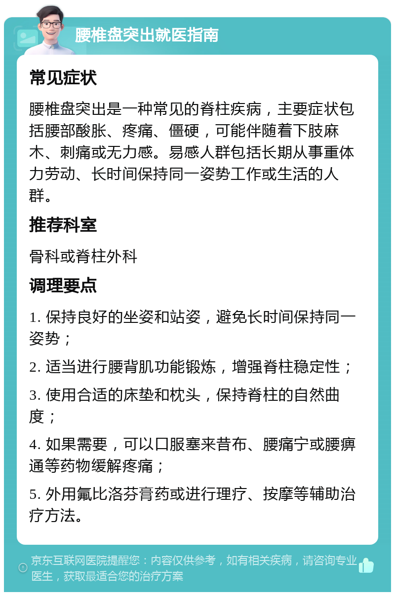 腰椎盘突出就医指南 常见症状 腰椎盘突出是一种常见的脊柱疾病，主要症状包括腰部酸胀、疼痛、僵硬，可能伴随着下肢麻木、刺痛或无力感。易感人群包括长期从事重体力劳动、长时间保持同一姿势工作或生活的人群。 推荐科室 骨科或脊柱外科 调理要点 1. 保持良好的坐姿和站姿，避免长时间保持同一姿势； 2. 适当进行腰背肌功能锻炼，增强脊柱稳定性； 3. 使用合适的床垫和枕头，保持脊柱的自然曲度； 4. 如果需要，可以口服塞来昔布、腰痛宁或腰痹通等药物缓解疼痛； 5. 外用氟比洛芬膏药或进行理疗、按摩等辅助治疗方法。