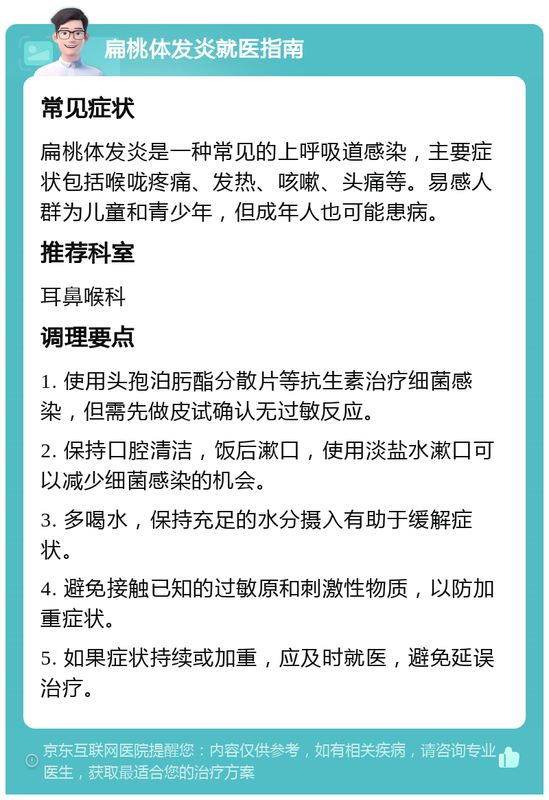 扁桃体发炎就医指南 常见症状 扁桃体发炎是一种常见的上呼吸道感染，主要症状包括喉咙疼痛、发热、咳嗽、头痛等。易感人群为儿童和青少年，但成年人也可能患病。 推荐科室 耳鼻喉科 调理要点 1. 使用头孢泊肟酯分散片等抗生素治疗细菌感染，但需先做皮试确认无过敏反应。 2. 保持口腔清洁，饭后漱口，使用淡盐水漱口可以减少细菌感染的机会。 3. 多喝水，保持充足的水分摄入有助于缓解症状。 4. 避免接触已知的过敏原和刺激性物质，以防加重症状。 5. 如果症状持续或加重，应及时就医，避免延误治疗。