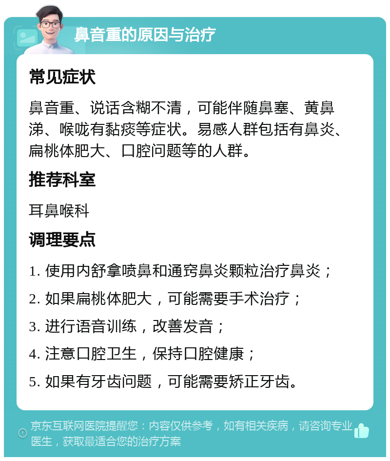 鼻音重的原因与治疗 常见症状 鼻音重、说话含糊不清，可能伴随鼻塞、黄鼻涕、喉咙有黏痰等症状。易感人群包括有鼻炎、扁桃体肥大、口腔问题等的人群。 推荐科室 耳鼻喉科 调理要点 1. 使用内舒拿喷鼻和通窍鼻炎颗粒治疗鼻炎； 2. 如果扁桃体肥大，可能需要手术治疗； 3. 进行语音训练，改善发音； 4. 注意口腔卫生，保持口腔健康； 5. 如果有牙齿问题，可能需要矫正牙齿。