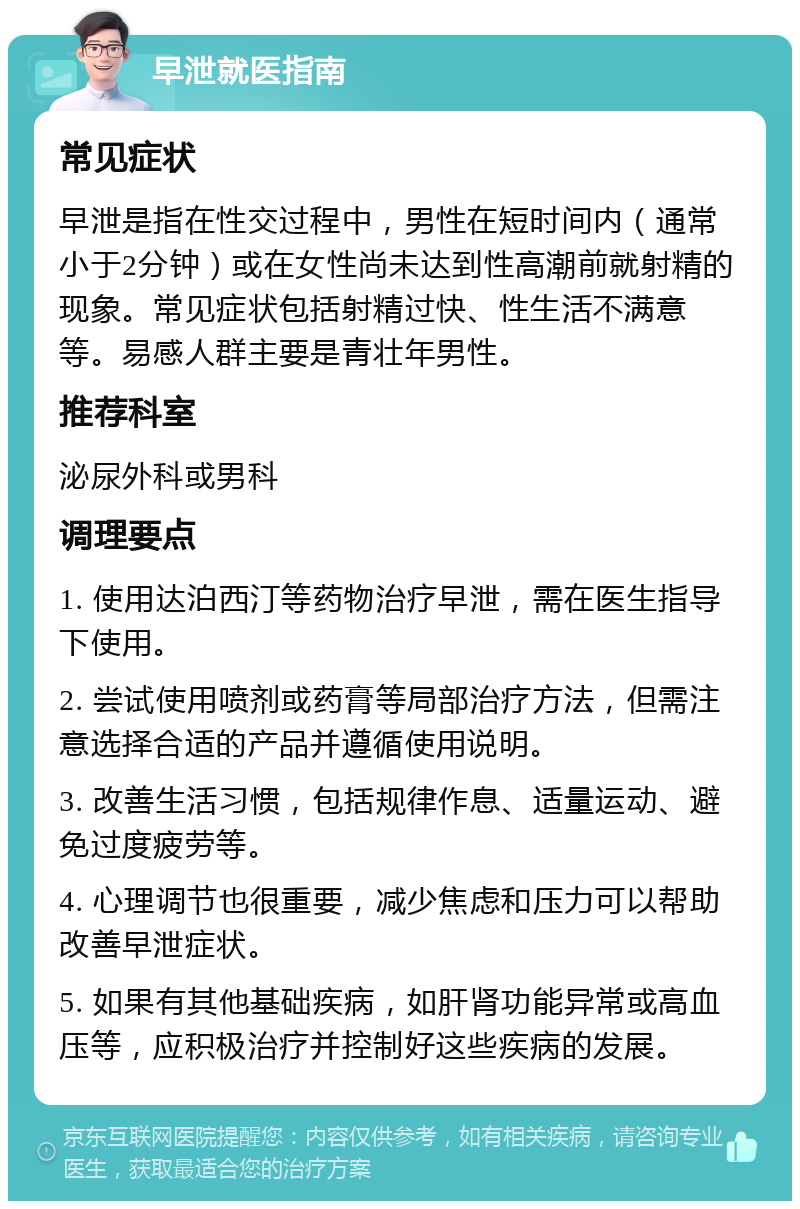 早泄就医指南 常见症状 早泄是指在性交过程中，男性在短时间内（通常小于2分钟）或在女性尚未达到性高潮前就射精的现象。常见症状包括射精过快、性生活不满意等。易感人群主要是青壮年男性。 推荐科室 泌尿外科或男科 调理要点 1. 使用达泊西汀等药物治疗早泄，需在医生指导下使用。 2. 尝试使用喷剂或药膏等局部治疗方法，但需注意选择合适的产品并遵循使用说明。 3. 改善生活习惯，包括规律作息、适量运动、避免过度疲劳等。 4. 心理调节也很重要，减少焦虑和压力可以帮助改善早泄症状。 5. 如果有其他基础疾病，如肝肾功能异常或高血压等，应积极治疗并控制好这些疾病的发展。