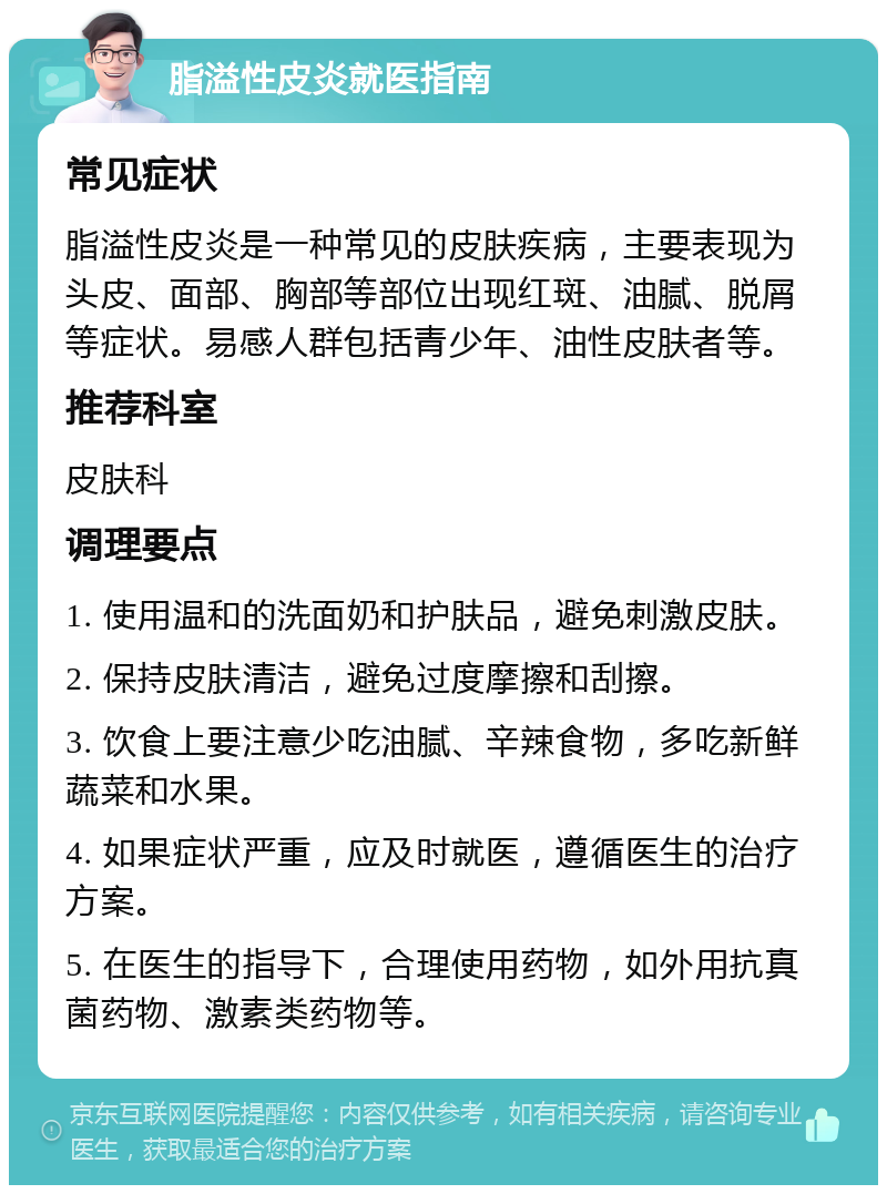 脂溢性皮炎就医指南 常见症状 脂溢性皮炎是一种常见的皮肤疾病，主要表现为头皮、面部、胸部等部位出现红斑、油腻、脱屑等症状。易感人群包括青少年、油性皮肤者等。 推荐科室 皮肤科 调理要点 1. 使用温和的洗面奶和护肤品，避免刺激皮肤。 2. 保持皮肤清洁，避免过度摩擦和刮擦。 3. 饮食上要注意少吃油腻、辛辣食物，多吃新鲜蔬菜和水果。 4. 如果症状严重，应及时就医，遵循医生的治疗方案。 5. 在医生的指导下，合理使用药物，如外用抗真菌药物、激素类药物等。