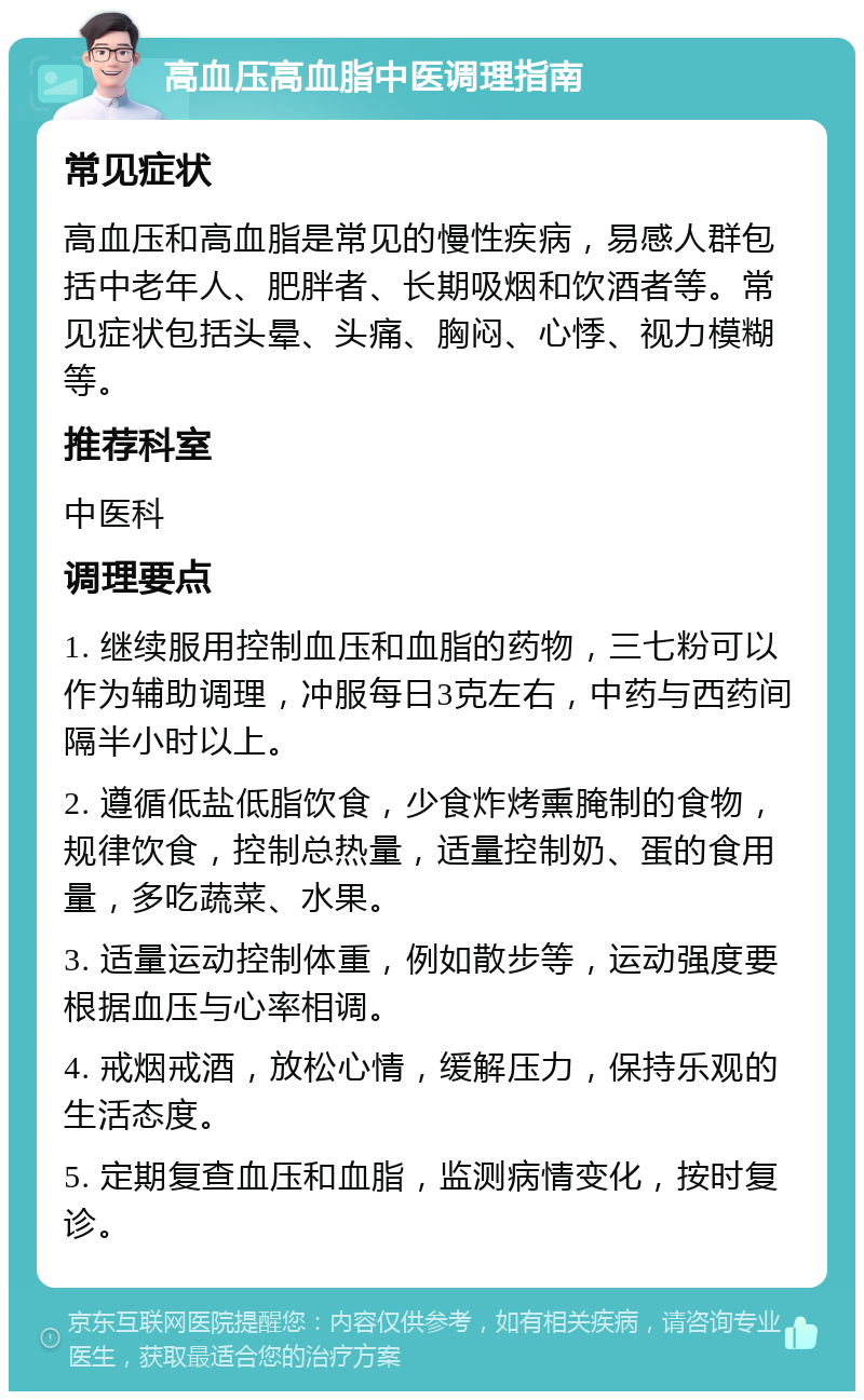 高血压高血脂中医调理指南 常见症状 高血压和高血脂是常见的慢性疾病，易感人群包括中老年人、肥胖者、长期吸烟和饮酒者等。常见症状包括头晕、头痛、胸闷、心悸、视力模糊等。 推荐科室 中医科 调理要点 1. 继续服用控制血压和血脂的药物，三七粉可以作为辅助调理，冲服每日3克左右，中药与西药间隔半小时以上。 2. 遵循低盐低脂饮食，少食炸烤熏腌制的食物，规律饮食，控制总热量，适量控制奶、蛋的食用量，多吃蔬菜、水果。 3. 适量运动控制体重，例如散步等，运动强度要根据血压与心率相调。 4. 戒烟戒酒，放松心情，缓解压力，保持乐观的生活态度。 5. 定期复查血压和血脂，监测病情变化，按时复诊。